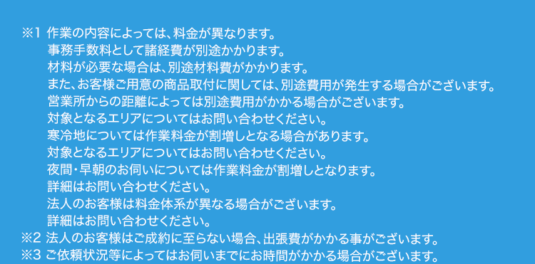 ※1 作業の内容によっては、 料金が異なります。
事務手数料として諸経費が別途かかります。
材料が必要な場合は、別途材料費がかかります。
また、お客様ご用意の商品取付に関しては、 別途費用が発生する場合がございます。
営業所からの距離によっては別途費用がかかる場合がございます。
対象となるエリアについてはお問い合わせください。
寒冷地については作業料金が割増しとなる場合があります。
対象となるエリアについてはお問い合わせください。
夜間・早朝のお伺いについては作業料金が割増しとなります。
詳細はお問い合わせください。
法人のお客様は料金体系が異なる場合がございます。
詳細はお問い合わせください。
※2 法人のお客様はご成約に至らない場合、 出張費がかかる事がございます。
※3 ご依頼状況等によってはお伺いまでにお時間がかかる場合がございます。