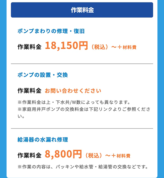 作業料金
ポンプまわりの修理・復旧
作業料金 18,150円 (税込) ~+材料費
ポンプの設置・交換
作業料金 お問い合わせください
※作業料金は上下水共/W数によっても異なります。
※家庭用井戸ポンプの交換料金は下記リンクよりご参照くださ
い。
給湯器の水漏れ修理
作業料金 8,800円 (税込)~ +材料費
※作業の内容は、パッキンや給水管 給湯管の交換などです。