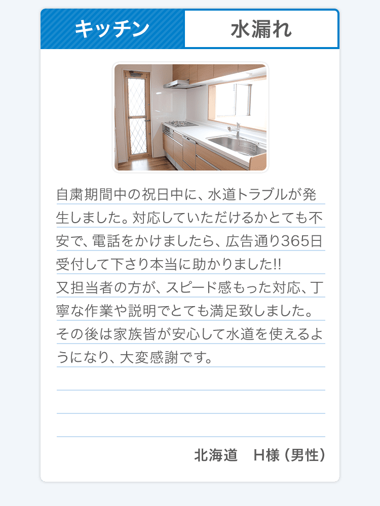 キッチン 水漏れ 自粛期間中の祝日中に、水道トラブルが発生しました。対応していただけるかとても不安で、電話をかけましたら、広告通り365日受付して下さり本当に助かりました!!又担当者の方が、スピード感もった対応、丁寧な作業や説明でとても満足致しました。その後は家族皆が安心して水道を使えるようになり、大変感謝です。北海道 H様（男性）