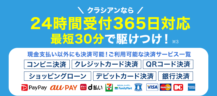 水道トラブル
即解決!
¥8,800円~
基本料金0円
出張費0円
お見積り0円
クラシアンなら /
24時間受付365日対応
最短30分で駆けつけ! ※3
現金支払い以外にも決済可能! ご利用可能な決済サービス一覧
|コンビニ決済 クレジットカード決済 QRコード決済
ショッピングローン デビットカード決済 銀行決済
du FamilyMart
VISA Masrd DC
PayPay au PAY