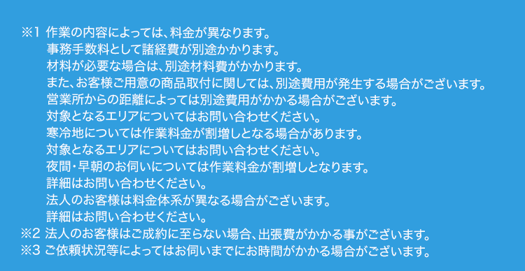 ※1 作業の内容によっては、 料金が異なります。
事務手数料として諸経費が別途かかります。
材料が必要な場合は、別途材料費がかかります。
また、お客様ご用意の商品取付に関しては、 別途費用が発生する場合がございます。
営業所からの距離によっては別途費用がかかる場合がございます。
対象となるエリアについてはお問い合わせください。
寒冷地については作業料金が割増しとなる場合があります。
対象となるエリアについてはお問い合わせください。
夜間・早朝のお伺いについては作業料金が割増しとなります。
詳細はお問い合わせください。
法人のお客様は料金体系が異なる場合がございます。
詳細はお問い合わせください。
※2 法人のお客様はご成約に至らない場合、 出張費がかかる事がございます。
※3 ご依頼状況等によってはお伺いまでにお時間がかかる場合がございます。