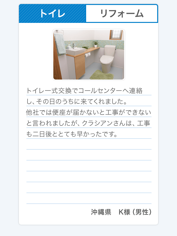 トイレ リフォーム トイレ一式交換でコールセンターへ連絡し、その日のうちに来てくれました。他社では便座が届かないと工事ができないと言われましたが、クラシアンさんは、工事も二日後ととても早かったです。 沖縄県 K様（男性）