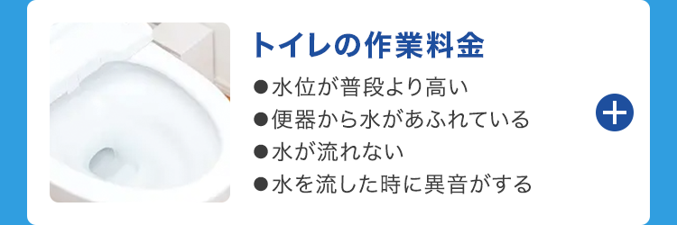 +
トイレの作業料金
●水位が普段より高い
●便器から水があふれている
●水が流れない
●水を流した時に異音がする