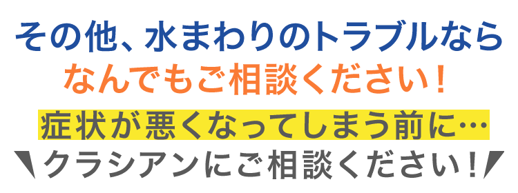 その他、水まわりのトラブルなら なんでもご相談ください！
症状が悪くなってしまう前にクラシアンにご相談ください！