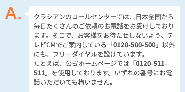 クラシアンのコールセンターでは、日本全国から毎日たくさんのご依頼のお電話をお受けしております。そこで、お客様をお待たせしないよう、テレビCMでご案内している「0120-500-500」以外にも、フリーダイヤルを設けています。
たとえば、公式ホームページでは「0120-511-511」を使用しております。いずれの番号にお電話いただいても構いません。