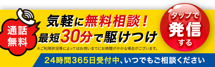通話
気軽に無料相談!
無料 最短30分で駆けつけ
※ご利用状況等によってはお伺いまでにお時間がかかる場合がございます。
「タップで
発信
する
24時間365日受付中、いつでもご相談ください