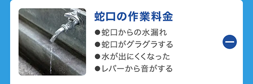 蛇口の作業料金
●蛇口からの水漏れ
●蛇口がグラグラする
●水が出にくくなった
●レバーから音がする
①