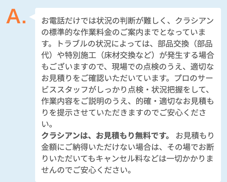 お電話だけでは状況の判断が難しく、クラシアンの標準的な作業料金のご案内までとなっています。トラブルの状況によっては、部品交換（部品代）や特別施工（床材交換など）が発生する場合もございますので、現場での点検のうえ、適切なお見積りをご確認いただいています。プロのサービススタッフがしっかり点検・状況把握をして、作業内容をご説明のうえ、的確・適切なお見積もりを提示させていただきますのでご安心ください。
クラシアンは、出張費・点検・お見積もり一切無料です。
お見積もり金額にご納得いただけない場合は、その場でお断りいただいてもキャンセル料などは一切かかりませんのでご安心ください。
