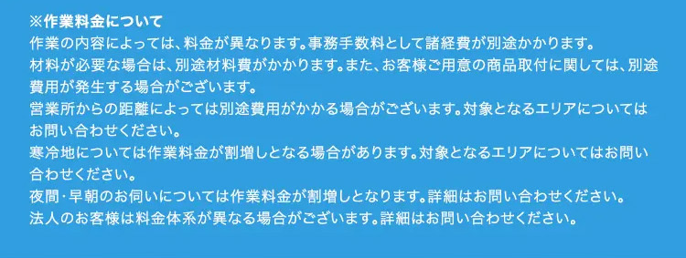 ※作業料金について
作業の内容によっては、 料金が異なります。 事務手数料として諸経費が別途かかります。
材料が必要な場合は、別途材料費がかかります。 また、 お客様ご用意の商品取付に関しては、別途
費用が発生する場合がございます。
営業所からの距離によっては別途費用がかかる場合がございます。 対象となるエリアについては
お問い合わせください。
寒冷地については作業料金が割増しとなる場合があります。 対象となるエリアについてはお問い
合わせください。
夜間・早朝のお伺いについては作業料金が割増しとなります。 詳細はお問い合わせください。
法人のお客様は料金体系が異なる場合がございます。 詳細はお問い合わせください。