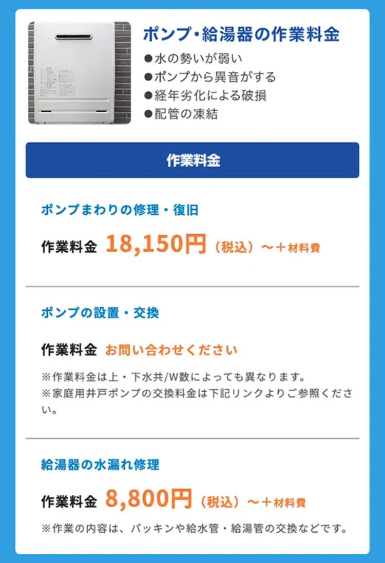 ポンプ給湯器の作業料金
●水の勢いが弱い
● ポンプから異音がする
●経年劣化による破損
●配管の凍結
作業料金
ポンプまわりの修理・復旧
作業料金 18,150円 (税込) ~+材料費
ポンプの設置・交換
作業料金 お問い合わせください
※作業料金は上下水共/W数によっても異なります。
※家庭用井戸ポンプの交換料金は下記リンクよりご参照くださ
い。
給湯器の水漏れ修理
作業料金 8,800円 (税込) ~+材料費
※作業の内容は、 パッキンや給水管 給湯管の交換などです。