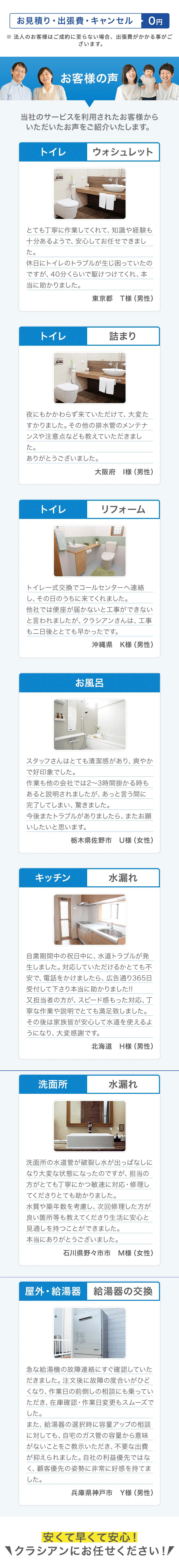お見積り・出張費・キャンセル
0円
※法人のお客様はご成約に至らない場合、 出張費がかかる事がご
ざいます。
お客様の声
当社のサービスを利用されたお客様から
いただいたお声をご紹介いたします。
トイレ
ウォシュレット
とても丁寧に作業してくれて、 知識や経験も
十分あるようで、安心してお任せできまし
た。
休日にトイレのトラブルが生じ困っていたの
ですが、40分くらいで駆けつけてくれ、本
当に助かりました。
東京都 T様 (男性)
トイレ
詰まり
夜にもかかわらず来ていただけて、大変た
すかりました。 その他の排水管のメンテナ
ンスや注意点なども教えていただきまし
た。
ありがとうございました。
大阪府 様 (男性)
トイレ
リフォーム
トイレー式交換でコールセンターへ連絡
し、その日のうちに来てくれました。
他社では便座が届かないと工事ができない
と言われましたが、 クラシアンさんは、工事
も二日後ととても早かったです。
沖縄県 K様 (男性)
お風呂
スタッフさんはとても清潔感があり、爽やか
で好印象でした。
作業も他の会社では2~3時間掛かる時も
あると説明されましたが、あっと言う間に
完了してしまい、驚きました。
今後またトラブルがありましたら、またお願
いしたいと思います。
栃木県佐野市 U様 (女性)
キッチン
水漏れ
自粛期間中の祝日中に、水道トラブルが発
生しました。 対応していただけるかとても不
安で、電話をかけましたら、 広告通り365日
受付して下さり本当に助かりました!!
又担当者の方が、 スピード感もった対応、丁
寧な作業や説明でとても満足致しました。
その後は家族皆が安心して水道を使えるよ
うになり、大変感謝です。
北海道 H様 (男性)
洗面所
水漏れ
洗面所の水道管が破裂し水が出っぱなしに
なり大変な状態になったのですが、担当の
方がとても丁寧にかつ敏速に対応・修理し
てくださりとても助かりました。
水質や築年数を考慮し、次回修理した方が
良い箇所等も教えてくださり生活に安心と
見通しを持つことができました。
本当にありがとうございました。
石川県野々市市 M様 (女性)
屋外・給湯器 給湯器の交換
急な給湯機の故障連絡にすぐ確認していた
だきました。注文後に故障の度合いがひど
くなり、 作業日の前倒しの相談にも乗ってい
ただき、在庫確認・作業日変更もスムーズで
した。
また、 給湯器の選択時に容量アップの相談
に対しても、自宅のガス管の容量から意味
がないことをご教示いただき、 不要な出費
が抑えられました。 自社の利益優先ではな
く、顧客優先の姿勢に非常に好感を持てま
した。
兵庫県神戸市 Y様 (男性)
安くて早くて安心!
クラシアンにお任せください!!