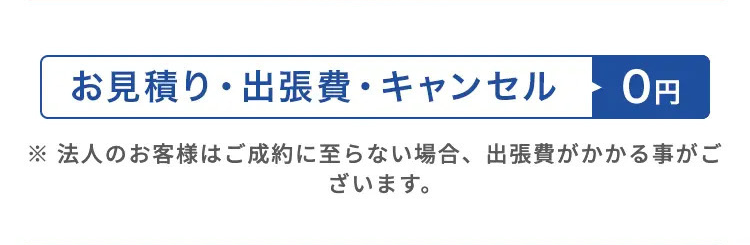 お見積り・出張費・キャンセル
0円
※法人のお客様はご成約に至らない場合、 出張費がかかる事がご
ざいます。