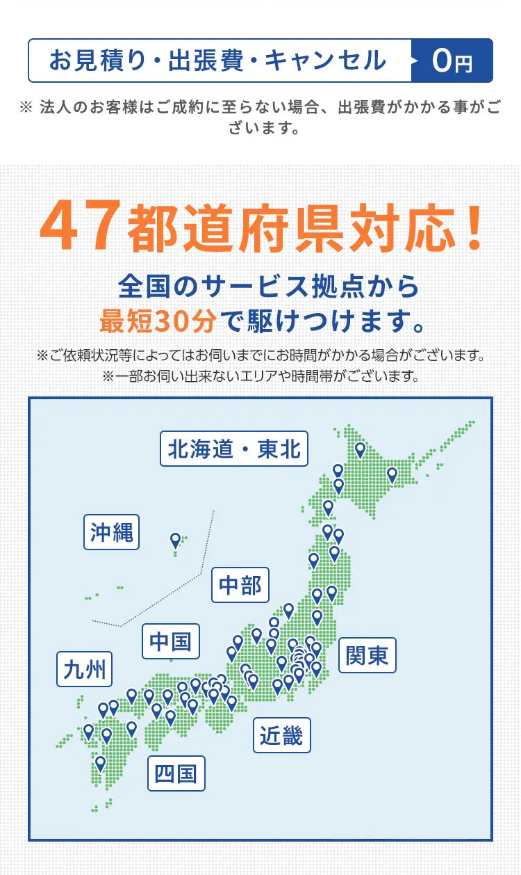 お見積り・出張費・キャンセル
0円
※法人のお客様はご成約に至らない場合、 出張費がかかる事がご
ざいます。
47都道府県対応!
全国のサービス拠点から
最短30分で駆けつけます。
※ご依頼状況等によってはお伺いまでにお時間がかかる場合がございます。
※一部お伺い出来ないエリアや時間帯がございます。
|沖縄
|九州
北海道・東北
中国
中部
関東
四国
|近畿