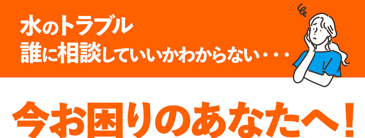 水のトラブル
誰に相談していいかわからない・・・
今お困りのあなたへ!
くらし安心クラシアンが
今すぐ電話で相談に乗ります!
水道局
CRNCAN
*1
指定工事店
※1 一部地域を除く
