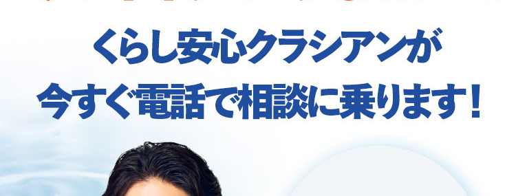 水のトラブル
誰に相談していいかわからない・・・
今お困りのあなたへ!
くらし安心クラシアンが
今すぐ電話で相談に乗ります!
水道局
CRNCAN
*1
指定工事店
※1 一部地域を除く