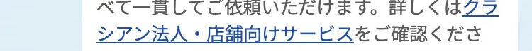 べて一貫してご依頼いただけます。詳しくはクラ
シアン法人・店舗向けサービスをご確認くださ