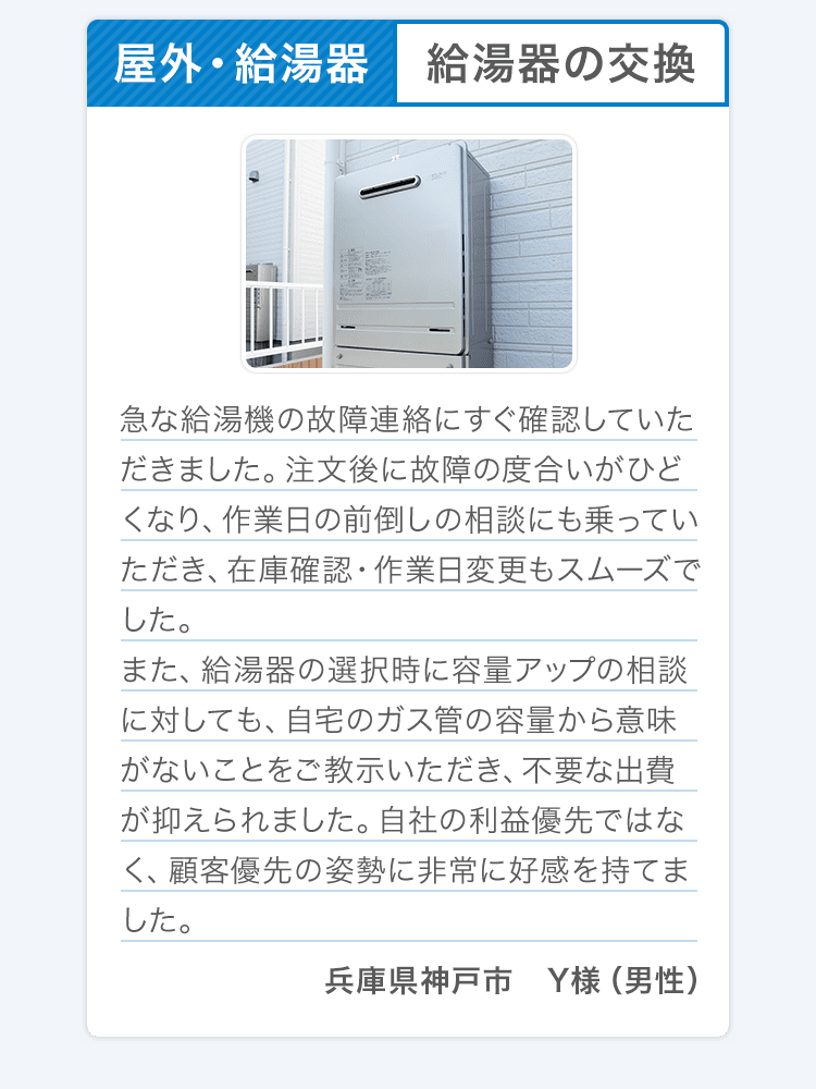 屋外・給湯器 給湯器の交換 急な給湯機の故障連絡にすぐ確認していただきました。注文後に故障の度合いがひどくなり、作業日の前倒しの相談にも乗っていただき、在庫確認・作業日変更もスムーズでした。また、給湯器の選択時に容量アップの相談に対しても、自宅のガス管の容量から意味がないことをご教示いただき、不要な出費が抑えられました。自社の利益優先ではなく、顧客優先の姿勢に非常に好感を持てました。兵庫県神戸市 Y様（男性） 
