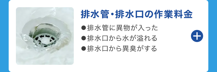 排水管・排水口の作業料金
●排水管に異物が入った
●排水口から水が溢れる
●排水口から異臭がする
+