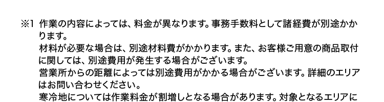 ※1 作業の内容によっては、 料金が異なります。 事務手数料として諸経費が別途かか
ります。
材料が必要な場合は、別途材料費がかかります。 また、 お客様ご用意の商品取付
に関しては、別途費用が発生する場合がございます。
営業所からの距離によっては別途費用がかかる場合がございます。 詳細のエリア
はお問い合わせください。
寒冷地については作業料金が割増しとなる場合があります。 対象となるエリアに
ついてはお問い合わせください。
夜間・早朝のお伺いについては作業料金が割増しとなります。 詳細はお問い合わ
せください。
法人のお客様は料金体系が異なる場合がございます。 詳細はお問い合わせくださ
い。
※2 離島除く、一部エリア対象外