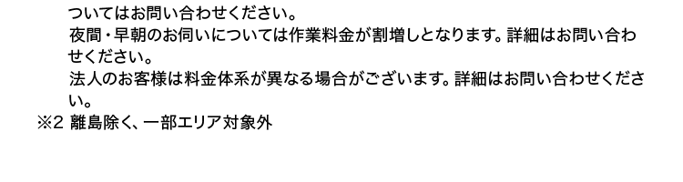 ※1 作業の内容によっては、 料金が異なります。 事務手数料として諸経費が別途かか
ります。
材料が必要な場合は、別途材料費がかかります。 また、 お客様ご用意の商品取付
に関しては、別途費用が発生する場合がございます。
営業所からの距離によっては別途費用がかかる場合がございます。 詳細のエリア
はお問い合わせください。
寒冷地については作業料金が割増しとなる場合があります。 対象となるエリアに
ついてはお問い合わせください。
夜間・早朝のお伺いについては作業料金が割増しとなります。 詳細はお問い合わ
せください。
法人のお客様は料金体系が異なる場合がございます。 詳細はお問い合わせくださ
い。
※2 離島除く、一部エリア対象外