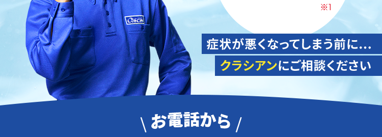 水のトラブル
24時間365日
休まず受付しております
水道局
指定工事店
*X1
|症状が悪くなってしまう前に...
クラシアンにご相談ください
お電話から /
最短30分でスピード対応
基本料金
出張費
お見積り
0円
0円
0円