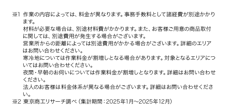 ※1 作業の内容によっては、 料金が異なります。 事務手数料として諸経費が別途かかり
ます。
材料が必要な場合は、別途材料費がかかります。 また、 お客様ご用意の商品取付
に関しては、別途費用が発生する場合がございます。
営業所からの距離によっては別途費用がかかる場合がございます。 詳細のエリア
はお問い合わせください。
寒冷地については作業料金が割増しとなる場合があります。 対象となるエリアにつ
いてはお問い合わせください。
夜間・早朝のお伺いについては作業料金が割増しとなります。 詳細はお問い合わせ
ください。
法人のお客様は料金体系が異なる場合がございます。 詳細はお問い合わせくださ
い。
※2 東京商工リサーチ調べ (集計期間: 2025年1月~2025年12月)