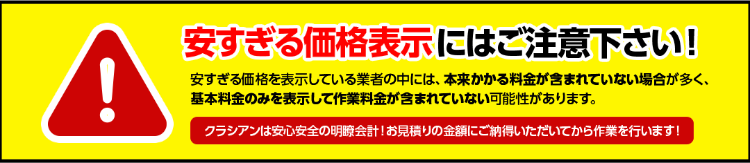 安すぎる価格表示にはご注意下さい！安すぎる価格を表示している業者の中には、本来かかる料金が含まれていない場合が多く、基本料金のみを表示して作業料金が含まれていない可能性があります。クラシアンは安心安全の明瞭会計！お見積りの金額にご納得いただいてから作業を行います！
