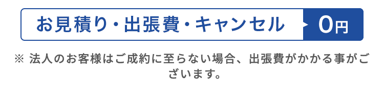 お見積り・出張費・キャンセル
0円
※法人のお客様はご成約に至らない場合、 出張費がかかる事がご
ざいます。