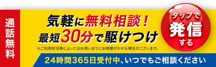 気軽に無料相談!
最短30分で駆けつけ
※ご利用状況等によってはお伺いまでにお時間がかかる場合がございます。
「タップで
発信
する
24時間365日受付中、いつでもご相談ください
通話無料