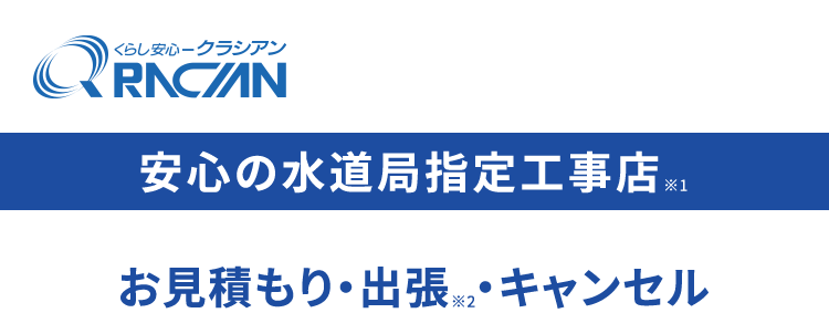 くらし安心ークラシアン
RNCAN
安心の水道局指定工事店 ※1
お見積もり・出張 (※2 ・キャンセル
全部0円で安心
最短30分で
駆けつけ ※
RACI
ACIAN
水まわりの
依賴件数
No.1.)
水まわりのことなら
クラシアンにおまかせください!
※1 一部地域を除きます。
※2 法人のお客様はご成約に至らない場合、 出張費がかかる事がございます。
※3 ご依頼状況等によってはお伺いまでにお時間がかかる場合がございます。
※4 東京商工リサーチ調べ (集計期間: 2025年1月~2025年12月)