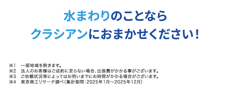 くらし安心ークラシアン
RNCAN
安心の水道局指定工事店 ※1
お見積もり・出張 (※2 ・キャンセル
全部0円で安心
最短30分で
駆けつけ ※
RACI
ACIAN
水まわりの
依賴件数
No.1.)
水まわりのことなら
クラシアンにおまかせください!
※1 一部地域を除きます。
※2 法人のお客様はご成約に至らない場合、 出張費がかかる事がございます。
※3 ご依頼状況等によってはお伺いまでにお時間がかかる場合がございます。
※4 東京商工リサーチ調べ (集計期間: 2025年1月~2025年12月)