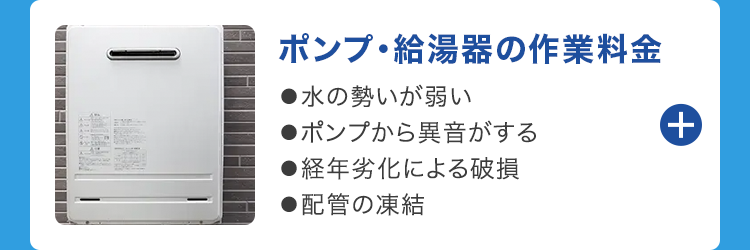 ポンプ給湯器の作業料金
●水の勢いが弱い
●ポンプから異音がする
●経年劣化による破損
●配管の凍結
+