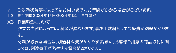 ※1 ご依頼状況等によってはお伺いまでにお時間がかかる場合がございます。
※2 集計期間2024年1月~ 2024年12月 自社調べ
※3 作業料金について
作業の内容によっては、 料金が異なります。 事務手数料として諸経費が別途かかりま
す。
材料が必要な場合は、別途材料費がかかります。 また、 お客様ご用意の商品取付に関
しては、別途費用が発生する場合がございます。
営業所からの距離によっては別途費用がかかる場合がございます。対象となるエリア
についてはお問い合わせください。
寒冷地については作業料金が割増しとなる場合があります。 対象となるエリアについ
てはお問い合わせください。
夜間・早朝のお伺いについては作業料金が割増しとなります。 詳細はお問い合わせく
ださい。
法人のお客様は料金体系が異なる場合がございます。 詳細はお問い合わせください。
※4 法人のお客様はご成約に至らない場合、 出張費がかかる事がございます。