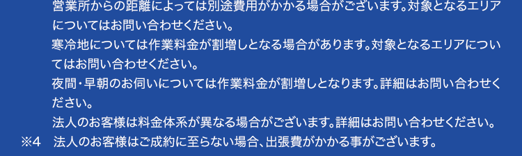 ※1 ご依頼状況等によってはお伺いまでにお時間がかかる場合がございます。
※2 集計期間2024年1月~ 2024年12月 自社調べ
※3 作業料金について
作業の内容によっては、 料金が異なります。 事務手数料として諸経費が別途かかりま
す。
材料が必要な場合は、別途材料費がかかります。 また、 お客様ご用意の商品取付に関
しては、別途費用が発生する場合がございます。
営業所からの距離によっては別途費用がかかる場合がございます。対象となるエリア
についてはお問い合わせください。
寒冷地については作業料金が割増しとなる場合があります。 対象となるエリアについ
てはお問い合わせください。
夜間・早朝のお伺いについては作業料金が割増しとなります。 詳細はお問い合わせく
ださい。
法人のお客様は料金体系が異なる場合がございます。 詳細はお問い合わせください。
※4 法人のお客様はご成約に至らない場合、 出張費がかかる事がございます。