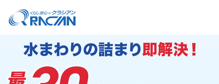 くらし安心ークラシアン
QR
最
KRACIN
水まわりの詰まり即解決!
30分で
駆けつけ!
作業時間の目安
最短30分~
CRNCAN
3時間程度 ※2
作業
料金
24時間受付365日対応
8,800円~
基本料金
出張費
お見積り
0 円 0 円 0 円
※1 ご依頼状況等によってはお伺いまでにお時間がかかる場合がございます。
※2 作業内容によっては記載の時間を超える場合がございます。 詳細は無料の現地
見積もりの際にご確認ください。
※3 作業料金について
作業の内容によっては、 料金が異なります。 事務手数料として諸経費が別途かかりま
す。
材料が必要な場合は、別途材料費がかかります。 また、 お客様ご用意の商品取付に関
しては、別途費用が発生する場合がございます。
営業所からの距離によっては別途費用がかかる場合がございます。 対象となるエリア
についてはお問い合わせください。
寒冷地については作業料金が割増しとなる場合があります。 対象となるエリアについ
てはお問い合わせください。
夜間・早朝のお伺いについては作業料金が割増しとなります。 詳細はお問い合わせく
ださい。
法人のお客様は料金体系が異なる場合がございます。 詳細はお問い合わせください。
※4 法人のお客様はご成約に至らない場合、出張費がかかる事がございます。