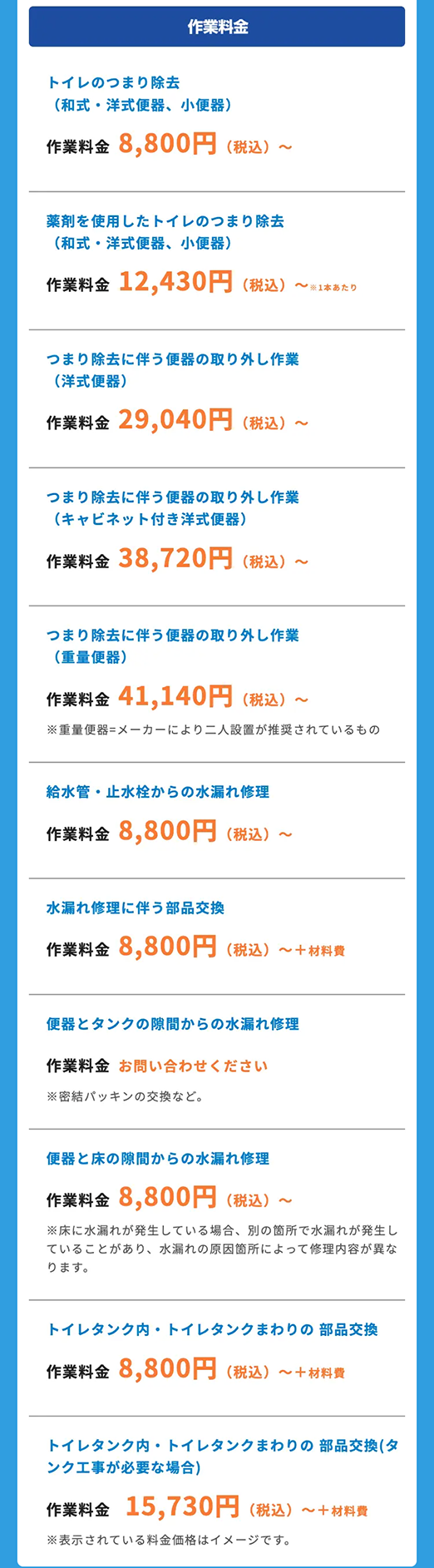 トイレのつまり除去
作業料金
•
(和式 洋式便器、 小便器)
作業料金 8,800円 (税込) ~
薬剤を使用したトイレのつまり除去
(和式 洋式便器、 小便器)
作業料金 12,430円 (税込)
1本あたり
つまり除去に伴う便器の取り外し作業
(洋式便器 )
作業料金 29,040円 (税込) ~
つまり除去に伴う便器の取り外し作業
(キャビネット付き洋式便器)
作業料金 38,720円 (税込)
~
つまり除去に伴う便器の取り外し作業
(重量便器)
作業料金 41,140円 (税込) ~
※重量便器=メーカーにより二人設置が推奨されているもの
給水管・ 止水栓からの水漏れ修理
作業料金 8,800円 (税込)
~
水漏れ修理に伴う部品交換
作業料金 8,800円 (税込) ~+材料費
便器とタンクの隙間からの水漏れ修理
作業料金 お問い合わせください
※密結パッキンの交換など。
便器と床の隙間からの水漏れ修理
作業料金 8,800円 (税込) ~
※床に水漏れが発生している場合、 別の箇所で水漏れが発生し
ていることがあり、 水漏れの原因箇所によって修理内容が異な
ります。
トイレタンク内 トイレタンクまわりの部品交換
作業料金 8,800円 (税込) ~+材料費
トイレタンク内 トイレタンクまわりの部品交換(タ
ンク工事が必要な場合)
作業料金 15,730円 (税込) ~+材料費
※表示されている料金価格はイメージです。