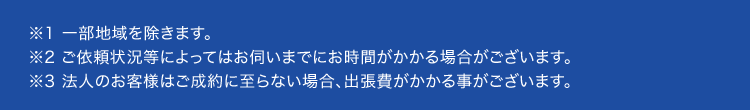 ※1 一部地域を除きます。
※2 ご依頼状況等によってはお伺いまでにお時間がかかる場合がございます。
※3 法人のお客様はご成約に至らない場合、 出張費がかかる事がございます。