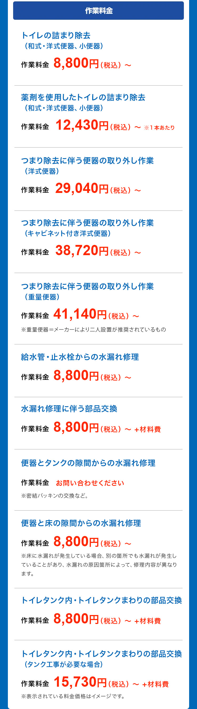 作業料金
トイレの詰まり除去
(和式 洋式便器、 小便器)
作業料金 8,800円 (税込) ~
薬剤を使用したトイレの詰まり除去
(和式 洋式便器、 小便器)
作業料金 12,430円 (税込)
※1本あたり
つまり除去に伴う便器の取り外し作業
(洋式便器)
作業料金 29,040円 (税込)
つまり除去に伴う便器の取り外し作業
(キャビネット付き洋式便器)
作業料金 38,720円(税込)
つまり除去に伴う便器の取り外し作業
(重量便器)
作業料金 41,140円 (税込) ~
~
※重量便器=メーカーにより二人設置が推奨されているもの
給水管・止水栓からの水漏れ修理
作業料金 8,800円 (税込) ~
水漏れ修理に伴う部品交換
作業料金 8,800円 (税込)
~
・+材料費
便器とタンクの隙間からの水漏れ修理
作業料金 お問い合わせください
※密結パッキンの交換など。
便器と床の隙間からの水漏れ修理
作業料金 8,800円(税込)~
※床に水漏れが発生している場合、 別の箇所でも水漏れが発生し
ていることがあり、 水漏れの原因箇所によって、 修理内容が異なり
ます。
トイレタンク内・トイレタンクまわりの部品交換
作業料金 8,800円 (税込)~ +材料費
トイレタンク内・ トイレタンクまわりの部品交換
(タンク工事が必要な場合)
作業料金 15,730円 (税込)~ +材料費
※表示されている料金価格はイメージです。