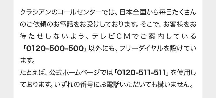 クラシアンのコールセンターでは、日本全国から毎日たくさん
のご依頼のお電話をお受けしております。 そこで、 お客様をお
待たせしないよう、 テレビCMでご案内している
「0120-500-500」 以外にも、 フリーダイヤルを設けてい
ます。
たとえば、 公式ホームページでは「0120-511-511」を使用し
ております。いずれの番号にお電話いただいても構いません。