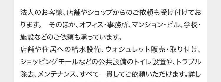 法人のお客様、店舗やショップからのご依頼も受け付けてお
ります。 そのほか、 オフィス・事務所、マンション・ビル、 学校・
施設などのご依頼も承っています。
店舗や住居への給水設備、 ウォシュレット販売・取り付け、
ショッピングモールなどの公共設備のトイレ設置や、トラブル
除去、メンテナンス、すべて一貫してご依頼いただけます。詳し