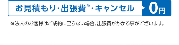 お見積もり・出張費”・キャンセル0円
※法人のお客様はご成約に至らない場合、 出張費がかかる事がございます。