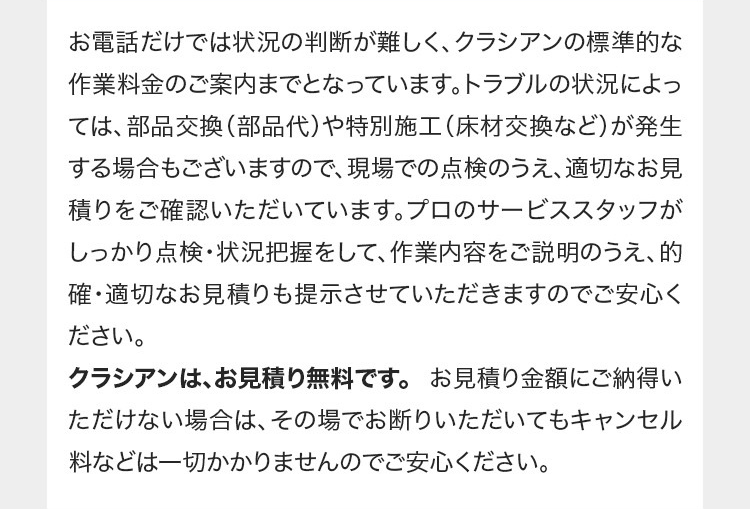 お電話だけでは状況の判断が難しく、 クラシアンの標準的な
作業料金のご案内までとなっています。 トラブルの状況によっ
ては、部品交換(部品代) や特別施工 (床材交換など)が発生
する場合もございますので、 現場での点検のうえ、 適切なお見
積りをご確認いただいています。 プロのサービススタッフが
しっかり点検・状況把握をして、作業内容をご説明のうえ、的
確・適切なお見積りも提示させていただきますのでご安心く
ださい。
クラシアンは、お見積り無料です。 お見積り金額にご納得い
ただけない場合は、 その場でお断りいただいてもキャンセル
料などは一切かかりませんのでご安心ください。