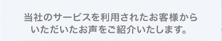 当社のサービスを利用されたお客様から
いただいたお声をご紹介いたします。