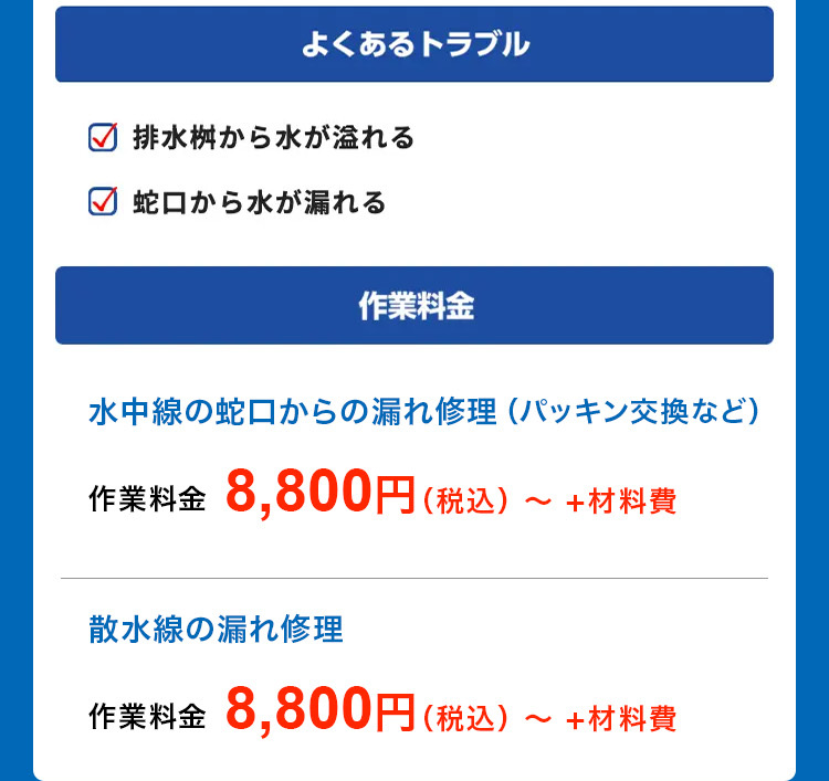 よくあるトラブル
排水桝から水が溢れる
✓ 蛇口から水が漏れる
作業料金
水中線の蛇口からの漏れ修理 (パッキン交換など)
作業料金 8,800円(税込)~ +材料費
散水線の漏れ修理
作業料金 8,800円(税込)
~
+材料費
