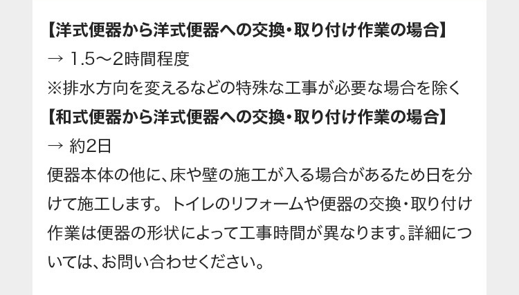 【洋式便器から洋式便器への交換・取り付け作業の場合】
1.5~2時間程度
※排水方向を変えるなどの特殊な工事が必要な場合を除く
【和式便器から洋式便器への交換・取り付け作業の場合】
→ 約2日
便器本体の他に、床や壁の施工が入る場合があるため日を分
けて施工します。 トイレのリフォームや便器の交換・取り付け
作業は便器の形状によって工事時間が異なります。詳細につ
いては、お問い合わせください。