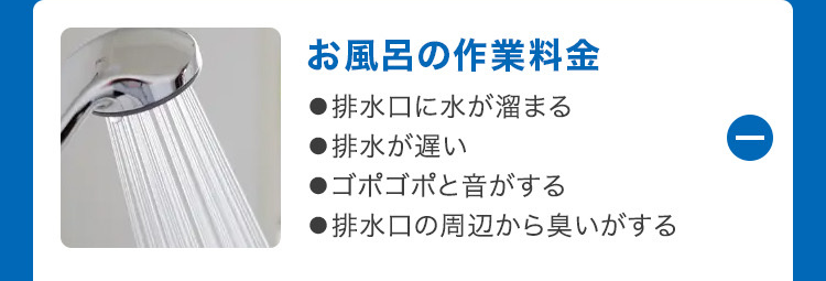 ①
お風呂の作業料金
●排水口に水が溜まる
●排水が遅い
●ゴポゴポと音がする
●排水口の周辺から臭いがする
