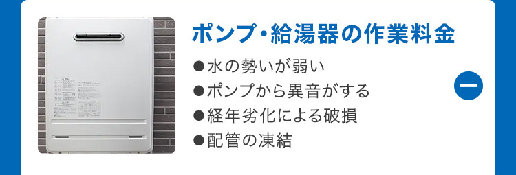 ①
ポンプ給湯器の作業料金
●水の勢いが弱い
●ポンプから異音がする
●経年劣化による破損
●配管の凍結