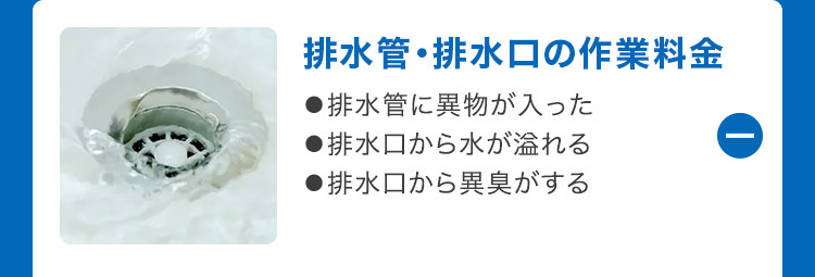 排水管・排水口の作業料金
●排水管に異物が入った
●排水口から水が溢れる
●排水口から異臭がする
①