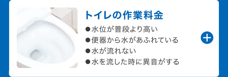 トイレの作業料金
●水位が普段より高い
●便器から水があふれている
●水が流れない
●水を流した時に異音がする
+