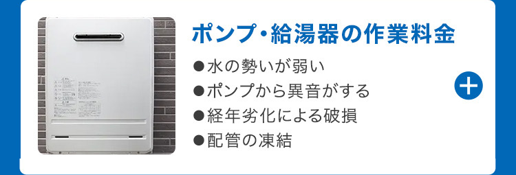 ポンプ給湯器の作業料金
●水の勢いが弱い
●ポンプから異音がする
●経年劣化による破損
●配管の凍結
+